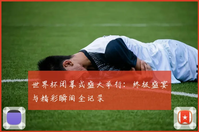 世界杯闭幕式盛大举行：终极盛宴与精彩瞬间全记录
