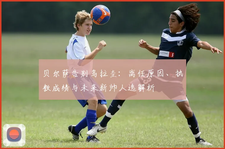 贝尔萨告别乌拉圭:离任原因、执教成绩与未来新帅人选解析