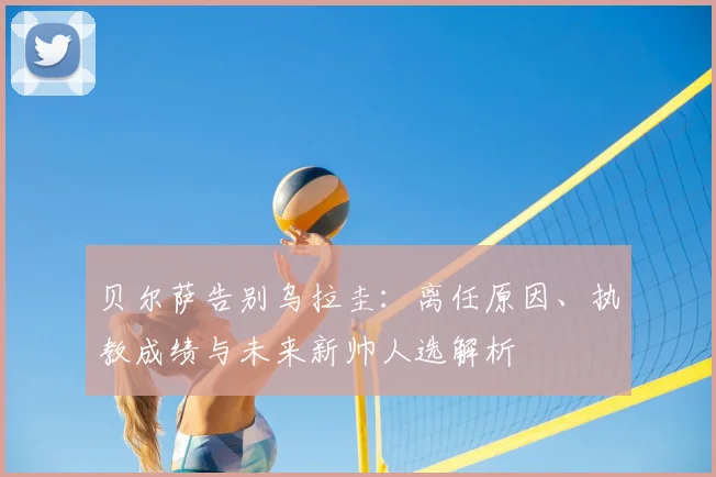 贝尔萨告别乌拉圭：离任原因、执教成绩与未来新帅人选解析