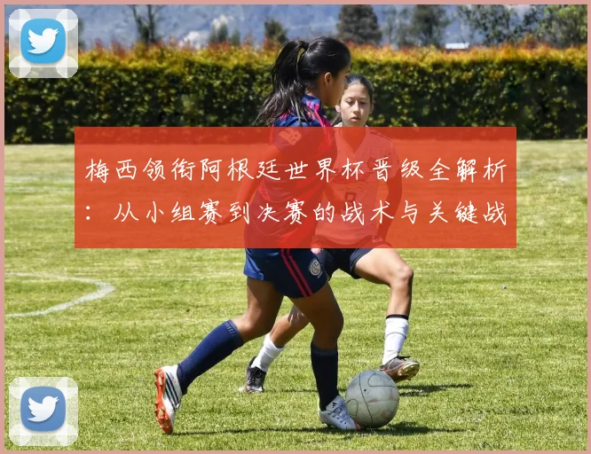 梅西领衔阿根廷世界杯晋级全解析:从小组赛到决赛的战术与关键战役