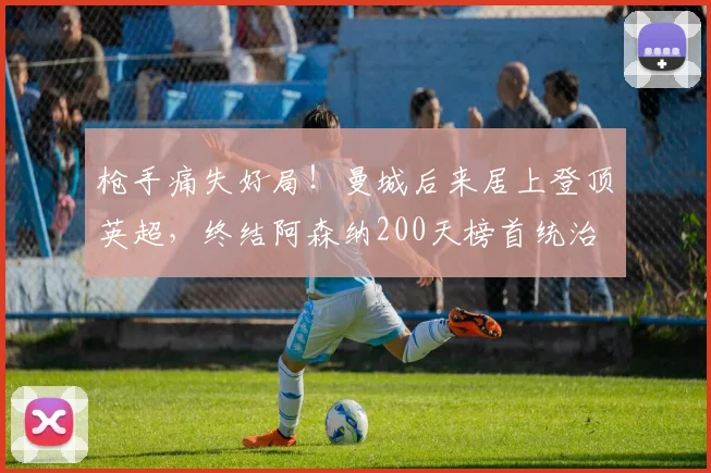 枪手痛失好局！曼城后来居上登顶英超，终结阿森纳200天榜首统治