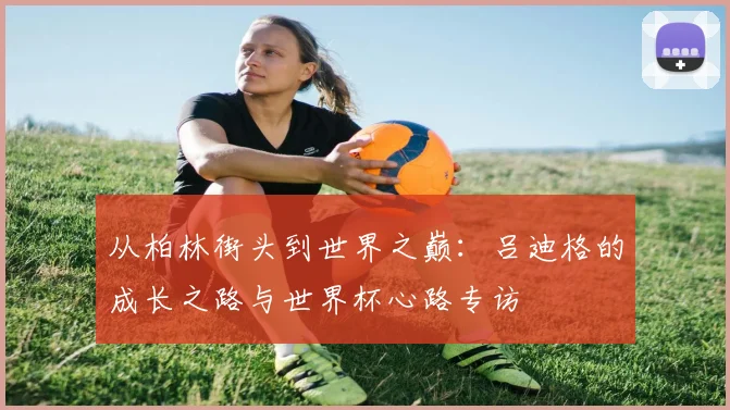 从柏林街头到世界之巅：吕迪格的成长之路与世界杯心路专访