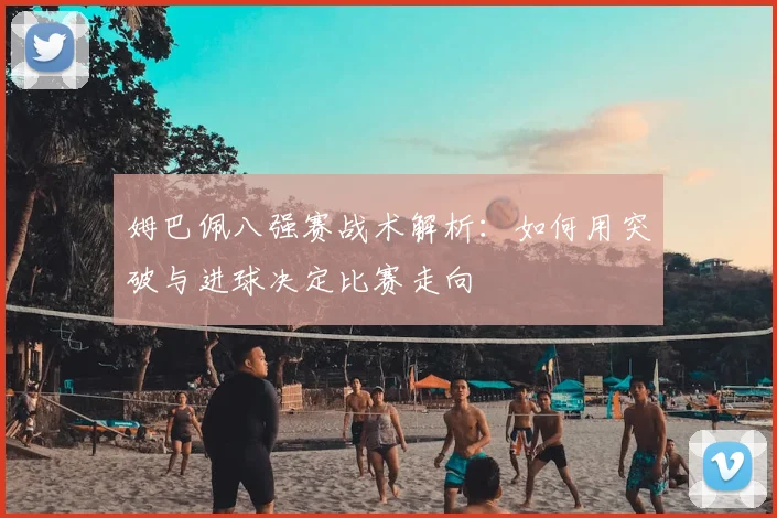 姆巴佩八强赛战术解析：如何用突破与进球决定比赛走向