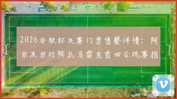2026非联杯决赛门票售罄详情：阿尔及尔对阵扎马雷克首回合观赛指南，附直播渠道与胜负前瞻