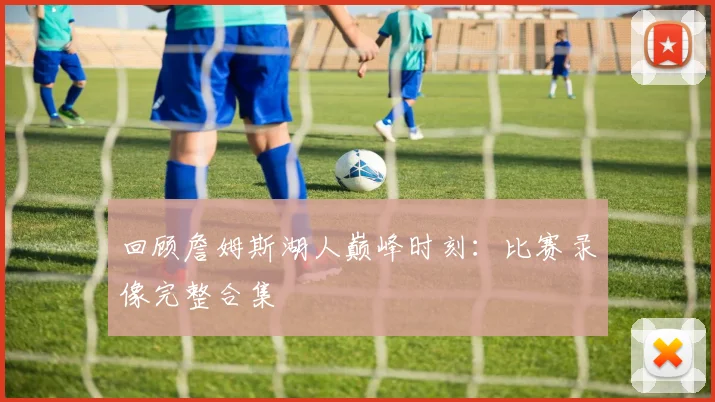 回顾詹姆斯湖人巅峰时刻：比赛录像完整合集