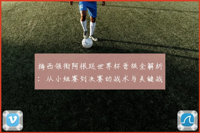 梅西领衔阿根廷世界杯晋级全解析：从小组赛到决赛的战术与关键战役