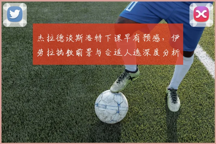 杰拉德谈斯洛特下课早有预感，伊劳拉执教前景与合适人选深度分析