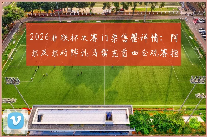 2026非联杯决赛门票售罄详情：阿尔及尔对阵扎马雷克首回合观赛指南，附直播渠道与胜负前瞻