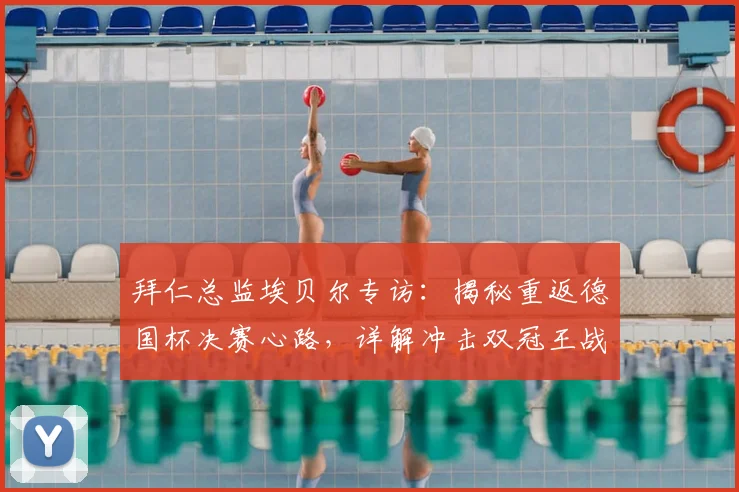 拜仁总监埃贝尔专访：揭秘重返德国杯决赛心路，详解冲击双冠王战略布局