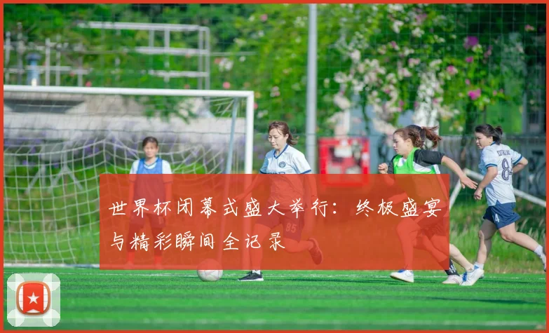 世界杯闭幕式盛大举行：终极盛宴与精彩瞬间全记录