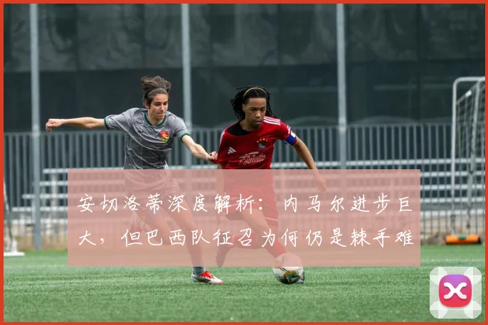 安切洛蒂深度解析：内马尔进步巨大，但巴西队征召为何仍是棘手难题？